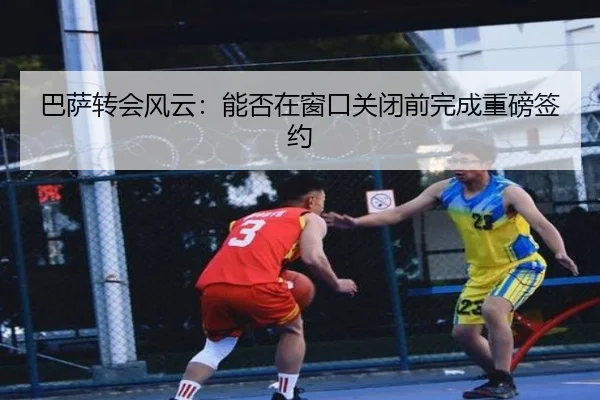 巴萨转会风云：能否在窗口关闭前完成重磅签约