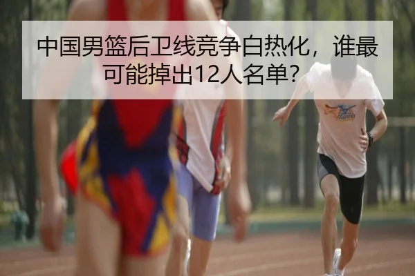 中国男篮后卫线竞争白热化，谁最可能掉出12人名单？