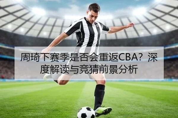 周琦下赛季是否会重返CBA？深度解读与竞猜前景分析